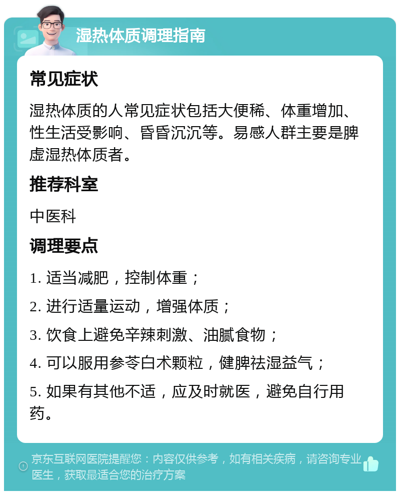 湿热体质调理指南 常见症状 湿热体质的人常见症状包括大便稀、体重增加、性生活受影响、昏昏沉沉等。易感人群主要是脾虚湿热体质者。 推荐科室 中医科 调理要点 1. 适当减肥，控制体重； 2. 进行适量运动，增强体质； 3. 饮食上避免辛辣刺激、油腻食物； 4. 可以服用参苓白术颗粒，健脾祛湿益气； 5. 如果有其他不适，应及时就医，避免自行用药。