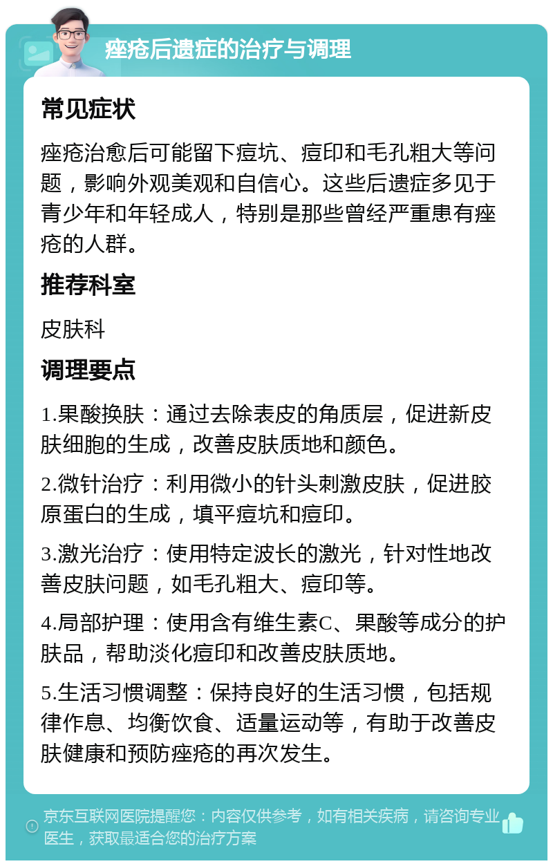 痤疮后遗症的治疗与调理 常见症状 痤疮治愈后可能留下痘坑、痘印和毛孔粗大等问题，影响外观美观和自信心。这些后遗症多见于青少年和年轻成人，特别是那些曾经严重患有痤疮的人群。 推荐科室 皮肤科 调理要点 1.果酸换肤：通过去除表皮的角质层，促进新皮肤细胞的生成，改善皮肤质地和颜色。 2.微针治疗：利用微小的针头刺激皮肤，促进胶原蛋白的生成，填平痘坑和痘印。 3.激光治疗：使用特定波长的激光，针对性地改善皮肤问题，如毛孔粗大、痘印等。 4.局部护理：使用含有维生素C、果酸等成分的护肤品，帮助淡化痘印和改善皮肤质地。 5.生活习惯调整：保持良好的生活习惯，包括规律作息、均衡饮食、适量运动等，有助于改善皮肤健康和预防痤疮的再次发生。