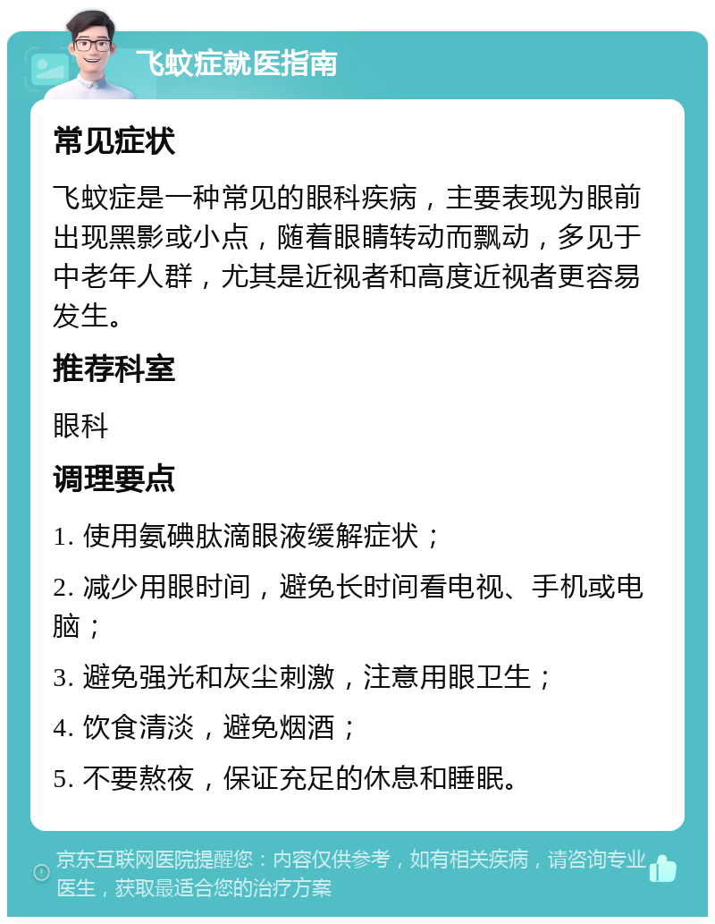 飞蚊症就医指南 常见症状 飞蚊症是一种常见的眼科疾病，主要表现为眼前出现黑影或小点，随着眼睛转动而飘动，多见于中老年人群，尤其是近视者和高度近视者更容易发生。 推荐科室 眼科 调理要点 1. 使用氨碘肽滴眼液缓解症状； 2. 减少用眼时间，避免长时间看电视、手机或电脑； 3. 避免强光和灰尘刺激，注意用眼卫生； 4. 饮食清淡，避免烟酒； 5. 不要熬夜，保证充足的休息和睡眠。