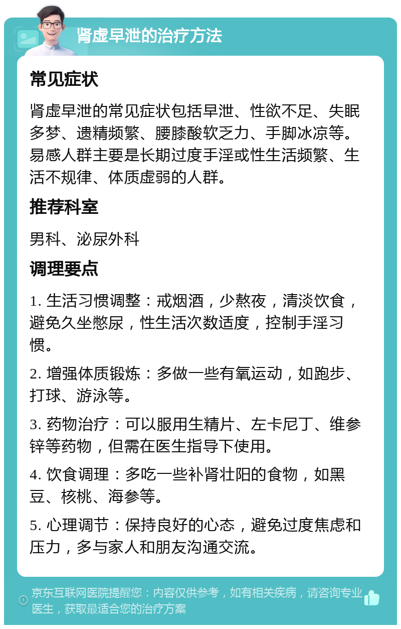 肾虚早泄的治疗方法 常见症状 肾虚早泄的常见症状包括早泄、性欲不足、失眠多梦、遗精频繁、腰膝酸软乏力、手脚冰凉等。易感人群主要是长期过度手淫或性生活频繁、生活不规律、体质虚弱的人群。 推荐科室 男科、泌尿外科 调理要点 1. 生活习惯调整：戒烟酒，少熬夜，清淡饮食，避免久坐憋尿，性生活次数适度，控制手淫习惯。 2. 增强体质锻炼：多做一些有氧运动，如跑步、打球、游泳等。 3. 药物治疗：可以服用生精片、左卡尼丁、维参锌等药物，但需在医生指导下使用。 4. 饮食调理：多吃一些补肾壮阳的食物，如黑豆、核桃、海参等。 5. 心理调节：保持良好的心态，避免过度焦虑和压力，多与家人和朋友沟通交流。