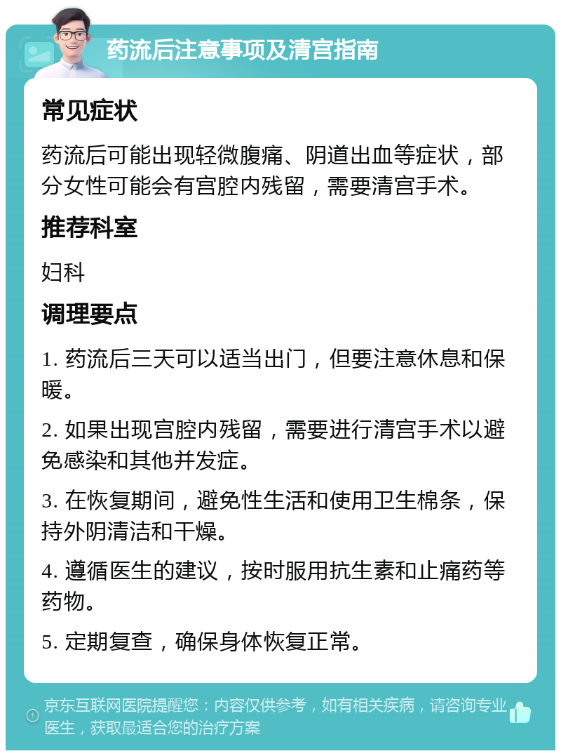 药流后注意事项及清宫指南 常见症状 药流后可能出现轻微腹痛、阴道出血等症状，部分女性可能会有宫腔内残留，需要清宫手术。 推荐科室 妇科 调理要点 1. 药流后三天可以适当出门，但要注意休息和保暖。 2. 如果出现宫腔内残留，需要进行清宫手术以避免感染和其他并发症。 3. 在恢复期间，避免性生活和使用卫生棉条，保持外阴清洁和干燥。 4. 遵循医生的建议，按时服用抗生素和止痛药等药物。 5. 定期复查，确保身体恢复正常。