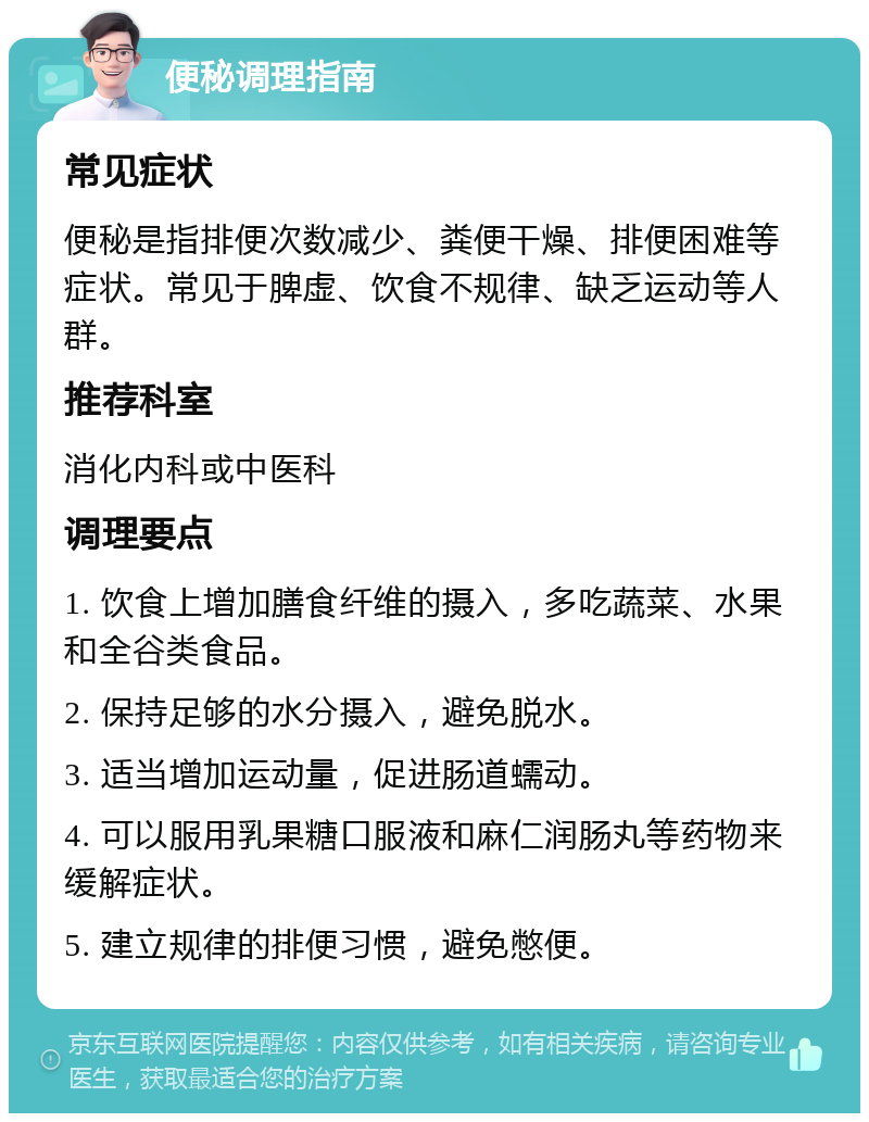 便秘调理指南 常见症状 便秘是指排便次数减少、粪便干燥、排便困难等症状。常见于脾虚、饮食不规律、缺乏运动等人群。 推荐科室 消化内科或中医科 调理要点 1. 饮食上增加膳食纤维的摄入，多吃蔬菜、水果和全谷类食品。 2. 保持足够的水分摄入，避免脱水。 3. 适当增加运动量，促进肠道蠕动。 4. 可以服用乳果糖口服液和麻仁润肠丸等药物来缓解症状。 5. 建立规律的排便习惯，避免憋便。