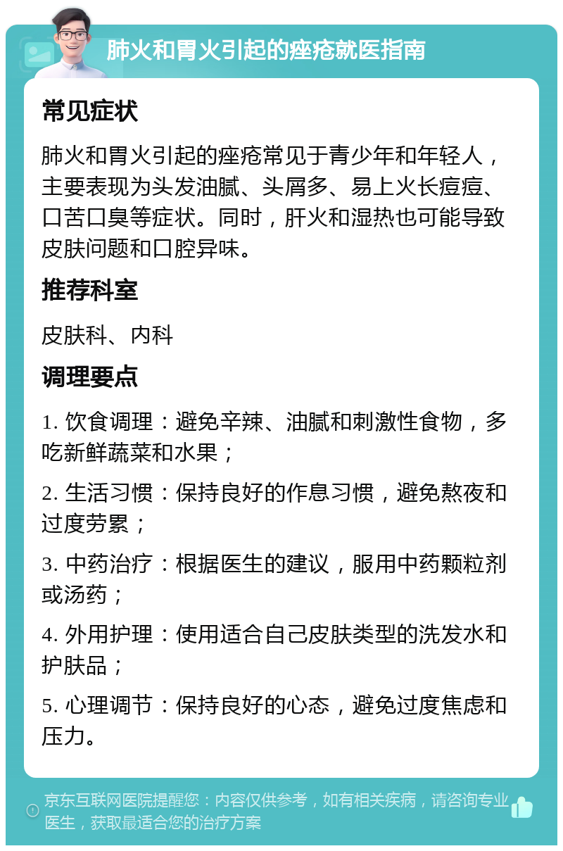 肺火和胃火引起的痤疮就医指南 常见症状 肺火和胃火引起的痤疮常见于青少年和年轻人，主要表现为头发油腻、头屑多、易上火长痘痘、口苦口臭等症状。同时，肝火和湿热也可能导致皮肤问题和口腔异味。 推荐科室 皮肤科、内科 调理要点 1. 饮食调理：避免辛辣、油腻和刺激性食物，多吃新鲜蔬菜和水果； 2. 生活习惯：保持良好的作息习惯，避免熬夜和过度劳累； 3. 中药治疗：根据医生的建议，服用中药颗粒剂或汤药； 4. 外用护理：使用适合自己皮肤类型的洗发水和护肤品； 5. 心理调节：保持良好的心态，避免过度焦虑和压力。