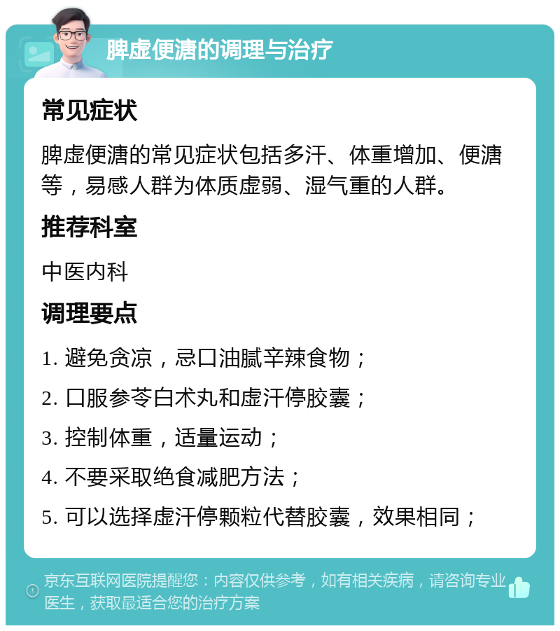 脾虚便溏的调理与治疗 常见症状 脾虚便溏的常见症状包括多汗、体重增加、便溏等，易感人群为体质虚弱、湿气重的人群。 推荐科室 中医内科 调理要点 1. 避免贪凉，忌口油腻辛辣食物； 2. 口服参苓白术丸和虚汗停胶囊； 3. 控制体重，适量运动； 4. 不要采取绝食减肥方法； 5. 可以选择虚汗停颗粒代替胶囊，效果相同；