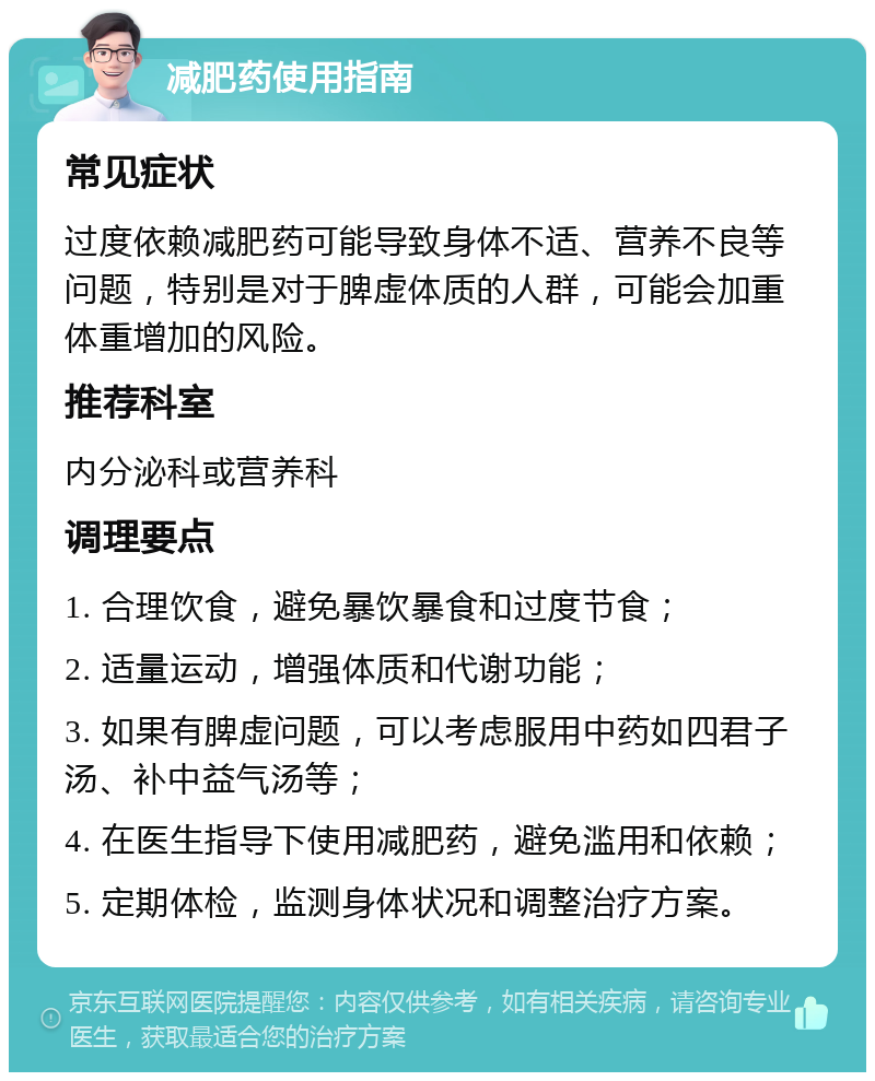 减肥药使用指南 常见症状 过度依赖减肥药可能导致身体不适、营养不良等问题，特别是对于脾虚体质的人群，可能会加重体重增加的风险。 推荐科室 内分泌科或营养科 调理要点 1. 合理饮食，避免暴饮暴食和过度节食； 2. 适量运动，增强体质和代谢功能； 3. 如果有脾虚问题，可以考虑服用中药如四君子汤、补中益气汤等； 4. 在医生指导下使用减肥药，避免滥用和依赖； 5. 定期体检，监测身体状况和调整治疗方案。