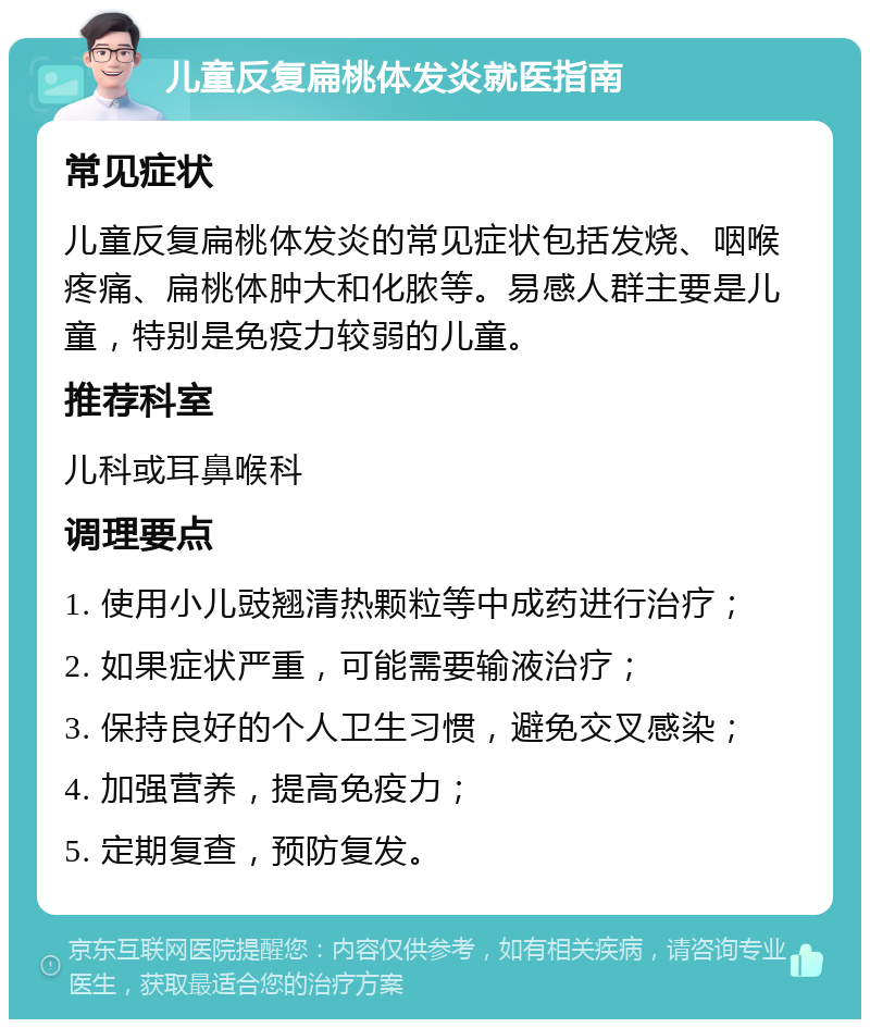 儿童反复扁桃体发炎就医指南 常见症状 儿童反复扁桃体发炎的常见症状包括发烧、咽喉疼痛、扁桃体肿大和化脓等。易感人群主要是儿童，特别是免疫力较弱的儿童。 推荐科室 儿科或耳鼻喉科 调理要点 1. 使用小儿豉翘清热颗粒等中成药进行治疗； 2. 如果症状严重，可能需要输液治疗； 3. 保持良好的个人卫生习惯，避免交叉感染； 4. 加强营养，提高免疫力； 5. 定期复查，预防复发。