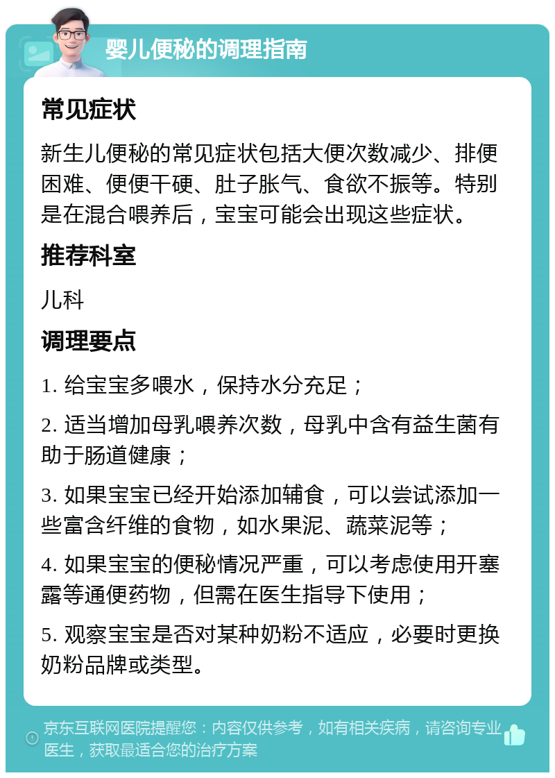 婴儿便秘的调理指南 常见症状 新生儿便秘的常见症状包括大便次数减少、排便困难、便便干硬、肚子胀气、食欲不振等。特别是在混合喂养后，宝宝可能会出现这些症状。 推荐科室 儿科 调理要点 1. 给宝宝多喂水，保持水分充足； 2. 适当增加母乳喂养次数，母乳中含有益生菌有助于肠道健康； 3. 如果宝宝已经开始添加辅食，可以尝试添加一些富含纤维的食物，如水果泥、蔬菜泥等； 4. 如果宝宝的便秘情况严重，可以考虑使用开塞露等通便药物，但需在医生指导下使用； 5. 观察宝宝是否对某种奶粉不适应，必要时更换奶粉品牌或类型。