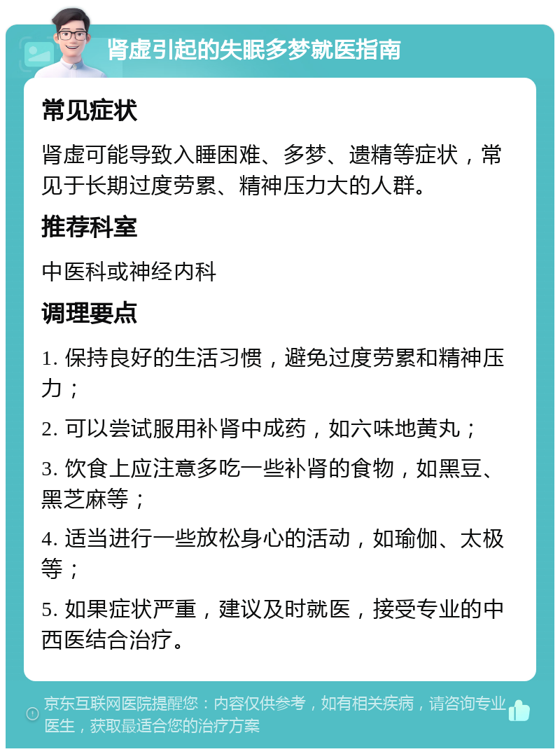 肾虚引起的失眠多梦就医指南 常见症状 肾虚可能导致入睡困难、多梦、遗精等症状，常见于长期过度劳累、精神压力大的人群。 推荐科室 中医科或神经内科 调理要点 1. 保持良好的生活习惯，避免过度劳累和精神压力； 2. 可以尝试服用补肾中成药，如六味地黄丸； 3. 饮食上应注意多吃一些补肾的食物，如黑豆、黑芝麻等； 4. 适当进行一些放松身心的活动，如瑜伽、太极等； 5. 如果症状严重，建议及时就医，接受专业的中西医结合治疗。