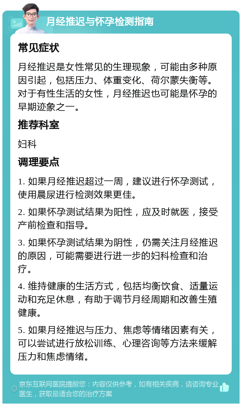 月经推迟与怀孕检测指南 常见症状 月经推迟是女性常见的生理现象，可能由多种原因引起，包括压力、体重变化、荷尔蒙失衡等。对于有性生活的女性，月经推迟也可能是怀孕的早期迹象之一。 推荐科室 妇科 调理要点 1. 如果月经推迟超过一周，建议进行怀孕测试，使用晨尿进行检测效果更佳。 2. 如果怀孕测试结果为阳性，应及时就医，接受产前检查和指导。 3. 如果怀孕测试结果为阴性，仍需关注月经推迟的原因，可能需要进行进一步的妇科检查和治疗。 4. 维持健康的生活方式，包括均衡饮食、适量运动和充足休息，有助于调节月经周期和改善生殖健康。 5. 如果月经推迟与压力、焦虑等情绪因素有关，可以尝试进行放松训练、心理咨询等方法来缓解压力和焦虑情绪。