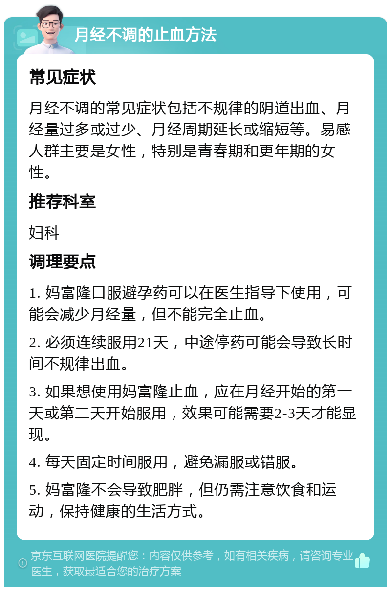 月经不调的止血方法 常见症状 月经不调的常见症状包括不规律的阴道出血、月经量过多或过少、月经周期延长或缩短等。易感人群主要是女性，特别是青春期和更年期的女性。 推荐科室 妇科 调理要点 1. 妈富隆口服避孕药可以在医生指导下使用，可能会减少月经量，但不能完全止血。 2. 必须连续服用21天，中途停药可能会导致长时间不规律出血。 3. 如果想使用妈富隆止血，应在月经开始的第一天或第二天开始服用，效果可能需要2-3天才能显现。 4. 每天固定时间服用，避免漏服或错服。 5. 妈富隆不会导致肥胖，但仍需注意饮食和运动，保持健康的生活方式。