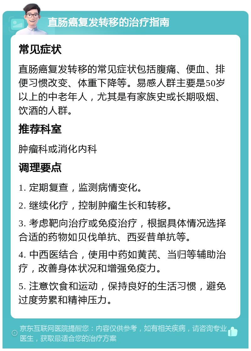 直肠癌复发转移的治疗指南 常见症状 直肠癌复发转移的常见症状包括腹痛、便血、排便习惯改变、体重下降等。易感人群主要是50岁以上的中老年人，尤其是有家族史或长期吸烟、饮酒的人群。 推荐科室 肿瘤科或消化内科 调理要点 1. 定期复查，监测病情变化。 2. 继续化疗，控制肿瘤生长和转移。 3. 考虑靶向治疗或免疫治疗，根据具体情况选择合适的药物如贝伐单抗、西妥昔单抗等。 4. 中西医结合，使用中药如黄芪、当归等辅助治疗，改善身体状况和增强免疫力。 5. 注意饮食和运动，保持良好的生活习惯，避免过度劳累和精神压力。