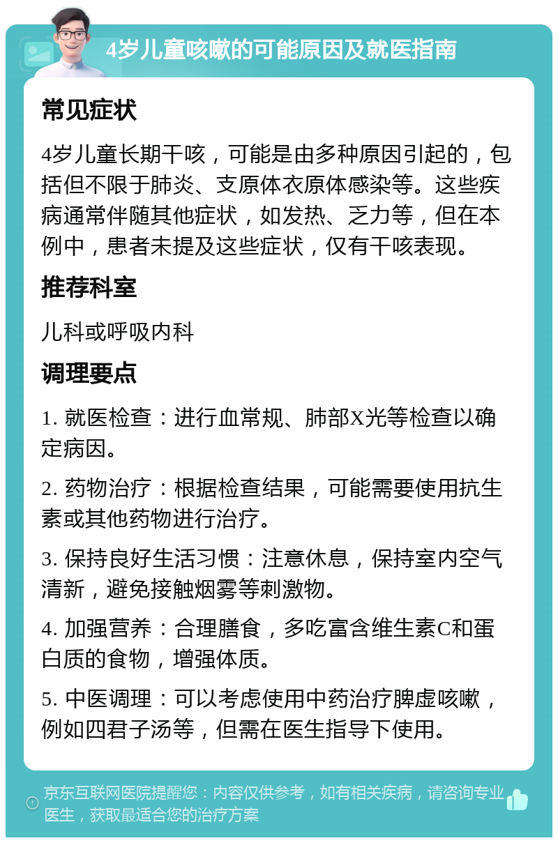 4岁儿童咳嗽的可能原因及就医指南 常见症状 4岁儿童长期干咳，可能是由多种原因引起的，包括但不限于肺炎、支原体衣原体感染等。这些疾病通常伴随其他症状，如发热、乏力等，但在本例中，患者未提及这些症状，仅有干咳表现。 推荐科室 儿科或呼吸内科 调理要点 1. 就医检查：进行血常规、肺部X光等检查以确定病因。 2. 药物治疗：根据检查结果，可能需要使用抗生素或其他药物进行治疗。 3. 保持良好生活习惯：注意休息，保持室内空气清新，避免接触烟雾等刺激物。 4. 加强营养：合理膳食，多吃富含维生素C和蛋白质的食物，增强体质。 5. 中医调理：可以考虑使用中药治疗脾虚咳嗽，例如四君子汤等，但需在医生指导下使用。