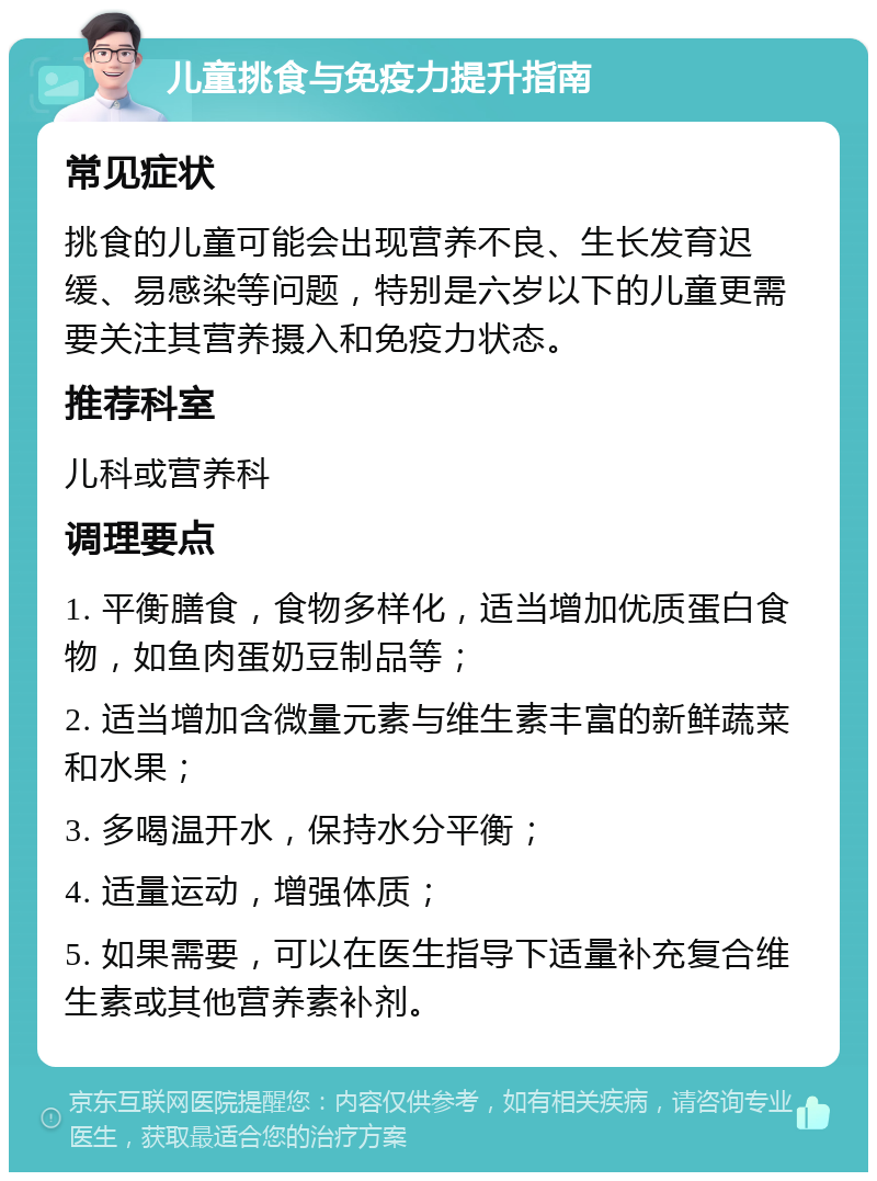 儿童挑食与免疫力提升指南 常见症状 挑食的儿童可能会出现营养不良、生长发育迟缓、易感染等问题，特别是六岁以下的儿童更需要关注其营养摄入和免疫力状态。 推荐科室 儿科或营养科 调理要点 1. 平衡膳食，食物多样化，适当增加优质蛋白食物，如鱼肉蛋奶豆制品等； 2. 适当增加含微量元素与维生素丰富的新鲜蔬菜和水果； 3. 多喝温开水，保持水分平衡； 4. 适量运动，增强体质； 5. 如果需要，可以在医生指导下适量补充复合维生素或其他营养素补剂。