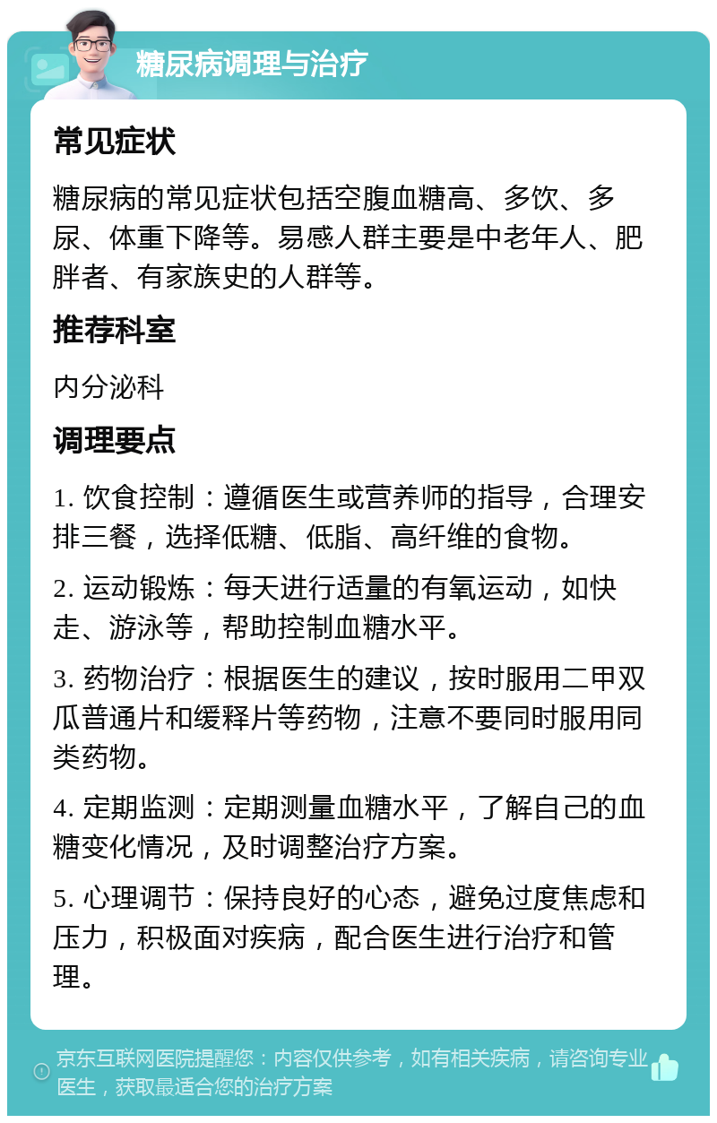 糖尿病调理与治疗 常见症状 糖尿病的常见症状包括空腹血糖高、多饮、多尿、体重下降等。易感人群主要是中老年人、肥胖者、有家族史的人群等。 推荐科室 内分泌科 调理要点 1. 饮食控制：遵循医生或营养师的指导，合理安排三餐，选择低糖、低脂、高纤维的食物。 2. 运动锻炼：每天进行适量的有氧运动，如快走、游泳等，帮助控制血糖水平。 3. 药物治疗：根据医生的建议，按时服用二甲双瓜普通片和缓释片等药物，注意不要同时服用同类药物。 4. 定期监测：定期测量血糖水平，了解自己的血糖变化情况，及时调整治疗方案。 5. 心理调节：保持良好的心态，避免过度焦虑和压力，积极面对疾病，配合医生进行治疗和管理。