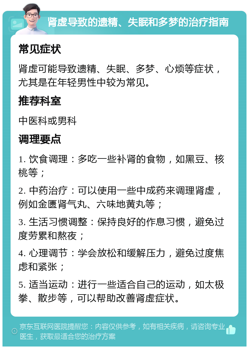 肾虚导致的遗精、失眠和多梦的治疗指南 常见症状 肾虚可能导致遗精、失眠、多梦、心烦等症状，尤其是在年轻男性中较为常见。 推荐科室 中医科或男科 调理要点 1. 饮食调理：多吃一些补肾的食物，如黑豆、核桃等； 2. 中药治疗：可以使用一些中成药来调理肾虚，例如金匮肾气丸、六味地黄丸等； 3. 生活习惯调整：保持良好的作息习惯，避免过度劳累和熬夜； 4. 心理调节：学会放松和缓解压力，避免过度焦虑和紧张； 5. 适当运动：进行一些适合自己的运动，如太极拳、散步等，可以帮助改善肾虚症状。