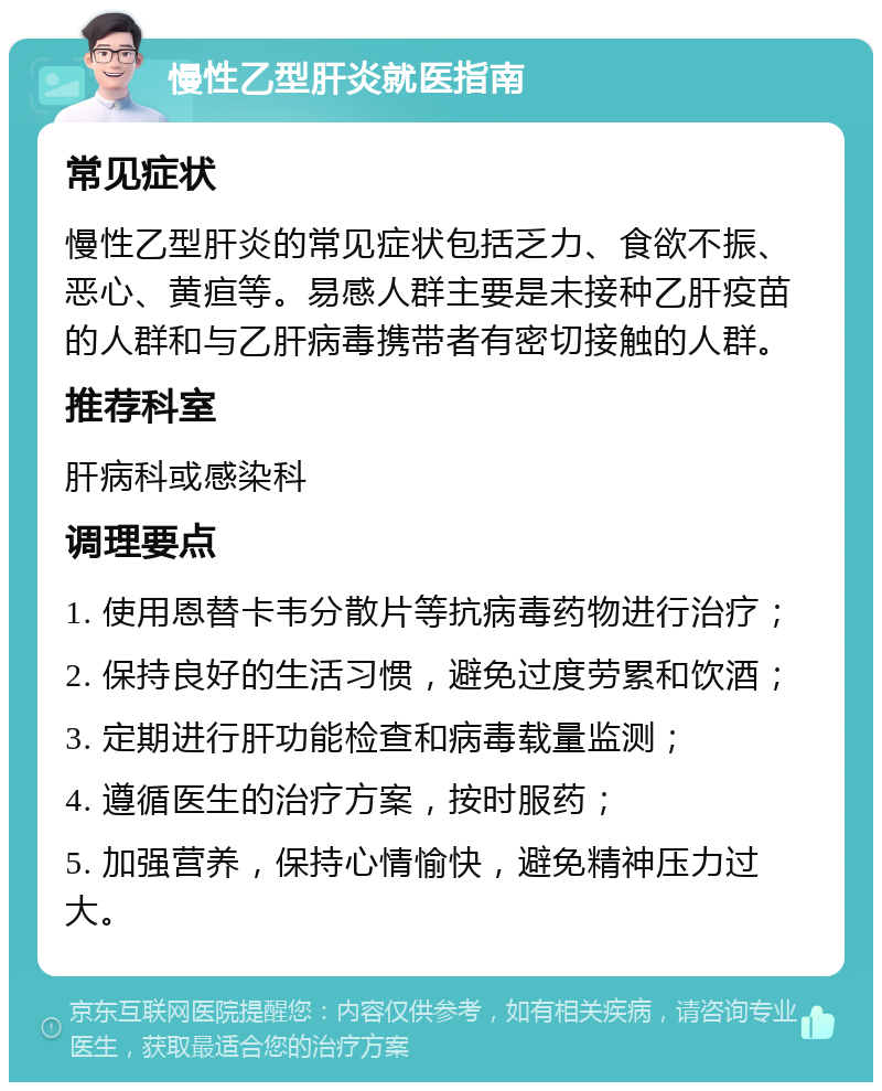 慢性乙型肝炎就医指南 常见症状 慢性乙型肝炎的常见症状包括乏力、食欲不振、恶心、黄疸等。易感人群主要是未接种乙肝疫苗的人群和与乙肝病毒携带者有密切接触的人群。 推荐科室 肝病科或感染科 调理要点 1. 使用恩替卡韦分散片等抗病毒药物进行治疗； 2. 保持良好的生活习惯，避免过度劳累和饮酒； 3. 定期进行肝功能检查和病毒载量监测； 4. 遵循医生的治疗方案，按时服药； 5. 加强营养，保持心情愉快，避免精神压力过大。