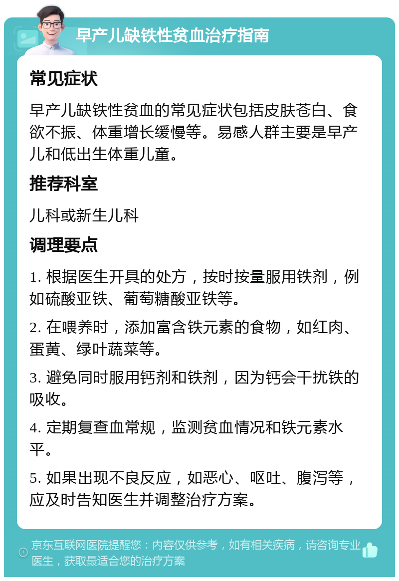 早产儿缺铁性贫血治疗指南 常见症状 早产儿缺铁性贫血的常见症状包括皮肤苍白、食欲不振、体重增长缓慢等。易感人群主要是早产儿和低出生体重儿童。 推荐科室 儿科或新生儿科 调理要点 1. 根据医生开具的处方，按时按量服用铁剂，例如硫酸亚铁、葡萄糖酸亚铁等。 2. 在喂养时，添加富含铁元素的食物，如红肉、蛋黄、绿叶蔬菜等。 3. 避免同时服用钙剂和铁剂，因为钙会干扰铁的吸收。 4. 定期复查血常规，监测贫血情况和铁元素水平。 5. 如果出现不良反应，如恶心、呕吐、腹泻等，应及时告知医生并调整治疗方案。