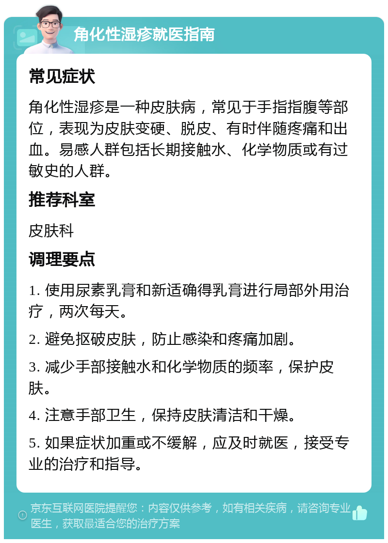 角化性湿疹就医指南 常见症状 角化性湿疹是一种皮肤病，常见于手指指腹等部位，表现为皮肤变硬、脱皮、有时伴随疼痛和出血。易感人群包括长期接触水、化学物质或有过敏史的人群。 推荐科室 皮肤科 调理要点 1. 使用尿素乳膏和新适确得乳膏进行局部外用治疗，两次每天。 2. 避免抠破皮肤，防止感染和疼痛加剧。 3. 减少手部接触水和化学物质的频率，保护皮肤。 4. 注意手部卫生，保持皮肤清洁和干燥。 5. 如果症状加重或不缓解，应及时就医，接受专业的治疗和指导。