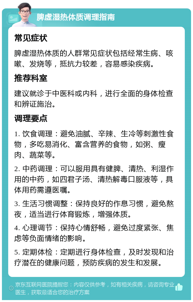 脾虚湿热体质调理指南 常见症状 脾虚湿热体质的人群常见症状包括经常生病、咳嗽、发烧等，抵抗力较差，容易感染疾病。 推荐科室 建议就诊于中医科或内科，进行全面的身体检查和辨证施治。 调理要点 1. 饮食调理：避免油腻、辛辣、生冷等刺激性食物，多吃易消化、富含营养的食物，如粥、瘦肉、蔬菜等。 2. 中药调理：可以服用具有健脾、清热、利湿作用的中药，如四君子汤、清热解毒口服液等，具体用药需遵医嘱。 3. 生活习惯调整：保持良好的作息习惯，避免熬夜，适当进行体育锻炼，增强体质。 4. 心理调节：保持心情舒畅，避免过度紧张、焦虑等负面情绪的影响。 5. 定期体检：定期进行身体检查，及时发现和治疗潜在的健康问题，预防疾病的发生和发展。