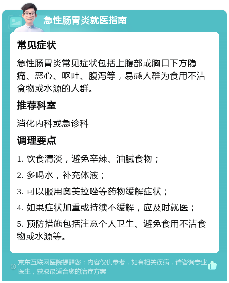 急性肠胃炎就医指南 常见症状 急性肠胃炎常见症状包括上腹部或胸口下方隐痛、恶心、呕吐、腹泻等，易感人群为食用不洁食物或水源的人群。 推荐科室 消化内科或急诊科 调理要点 1. 饮食清淡，避免辛辣、油腻食物； 2. 多喝水，补充体液； 3. 可以服用奥美拉唑等药物缓解症状； 4. 如果症状加重或持续不缓解，应及时就医； 5. 预防措施包括注意个人卫生、避免食用不洁食物或水源等。