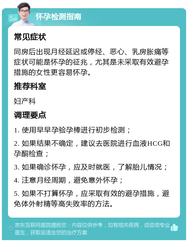 怀孕检测指南 常见症状 同房后出现月经延迟或停经、恶心、乳房胀痛等症状可能是怀孕的征兆，尤其是未采取有效避孕措施的女性更容易怀孕。 推荐科室 妇产科 调理要点 1. 使用早早孕验孕棒进行初步检测； 2. 如果结果不确定，建议去医院进行血液HCG和孕酮检查； 3. 如果确诊怀孕，应及时就医，了解胎儿情况； 4. 注意月经周期，避免意外怀孕； 5. 如果不打算怀孕，应采取有效的避孕措施，避免体外射精等高失败率的方法。