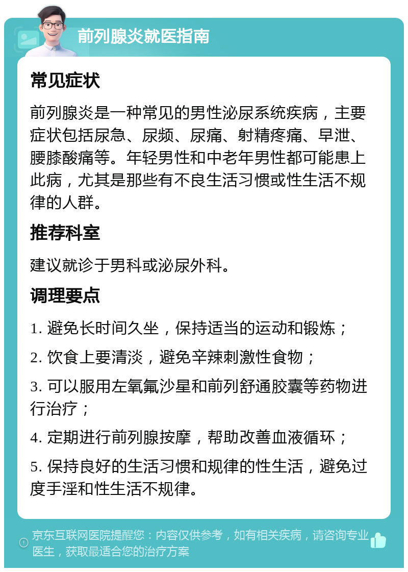 前列腺炎就医指南 常见症状 前列腺炎是一种常见的男性泌尿系统疾病，主要症状包括尿急、尿频、尿痛、射精疼痛、早泄、腰膝酸痛等。年轻男性和中老年男性都可能患上此病，尤其是那些有不良生活习惯或性生活不规律的人群。 推荐科室 建议就诊于男科或泌尿外科。 调理要点 1. 避免长时间久坐，保持适当的运动和锻炼； 2. 饮食上要清淡，避免辛辣刺激性食物； 3. 可以服用左氧氟沙星和前列舒通胶囊等药物进行治疗； 4. 定期进行前列腺按摩，帮助改善血液循环； 5. 保持良好的生活习惯和规律的性生活，避免过度手淫和性生活不规律。