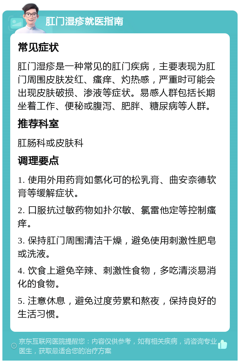 肛门湿疹就医指南 常见症状 肛门湿疹是一种常见的肛门疾病，主要表现为肛门周围皮肤发红、瘙痒、灼热感，严重时可能会出现皮肤破损、渗液等症状。易感人群包括长期坐着工作、便秘或腹泻、肥胖、糖尿病等人群。 推荐科室 肛肠科或皮肤科 调理要点 1. 使用外用药膏如氢化可的松乳膏、曲安奈德软膏等缓解症状。 2. 口服抗过敏药物如扑尔敏、氯雷他定等控制瘙痒。 3. 保持肛门周围清洁干燥，避免使用刺激性肥皂或洗液。 4. 饮食上避免辛辣、刺激性食物，多吃清淡易消化的食物。 5. 注意休息，避免过度劳累和熬夜，保持良好的生活习惯。