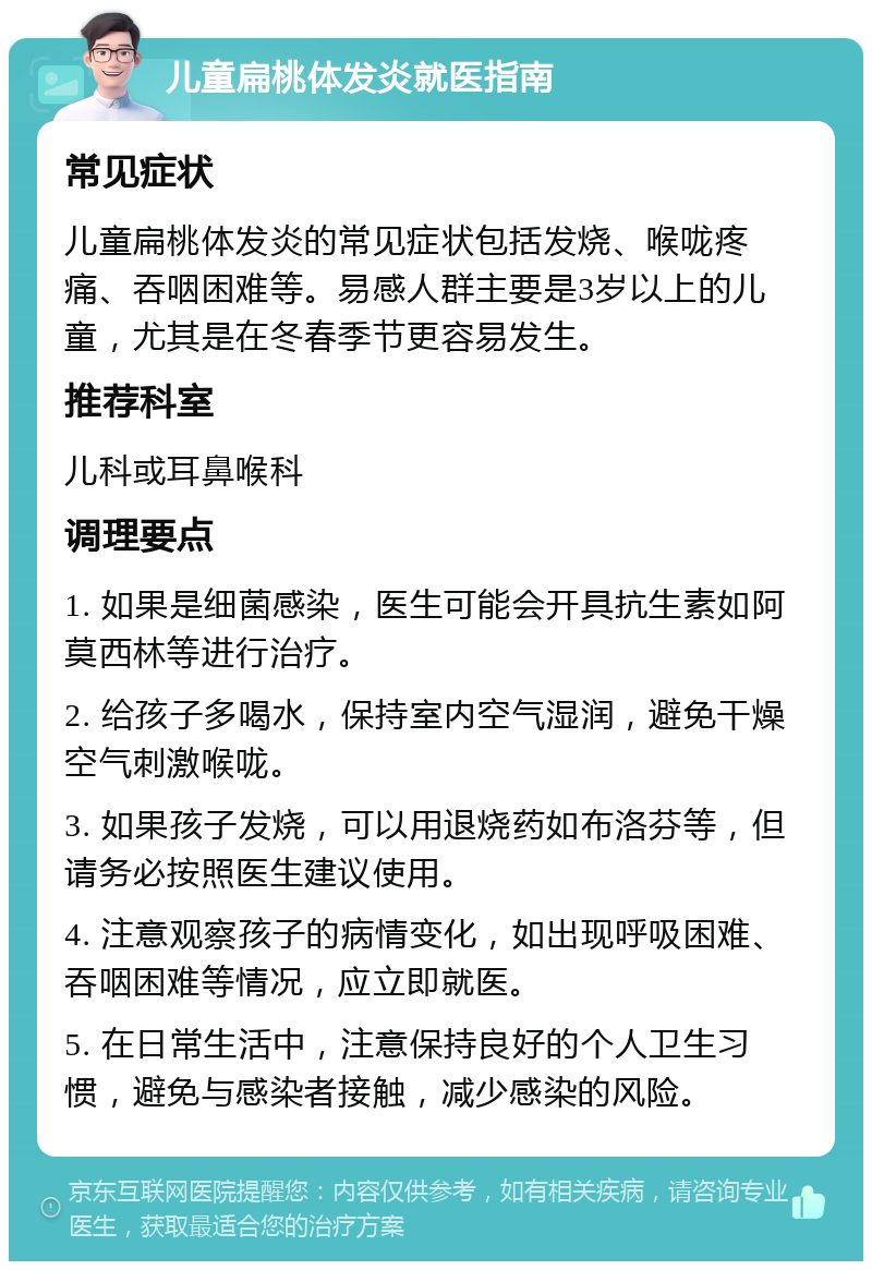 儿童扁桃体发炎就医指南 常见症状 儿童扁桃体发炎的常见症状包括发烧、喉咙疼痛、吞咽困难等。易感人群主要是3岁以上的儿童，尤其是在冬春季节更容易发生。 推荐科室 儿科或耳鼻喉科 调理要点 1. 如果是细菌感染，医生可能会开具抗生素如阿莫西林等进行治疗。 2. 给孩子多喝水，保持室内空气湿润，避免干燥空气刺激喉咙。 3. 如果孩子发烧，可以用退烧药如布洛芬等，但请务必按照医生建议使用。 4. 注意观察孩子的病情变化，如出现呼吸困难、吞咽困难等情况，应立即就医。 5. 在日常生活中，注意保持良好的个人卫生习惯，避免与感染者接触，减少感染的风险。