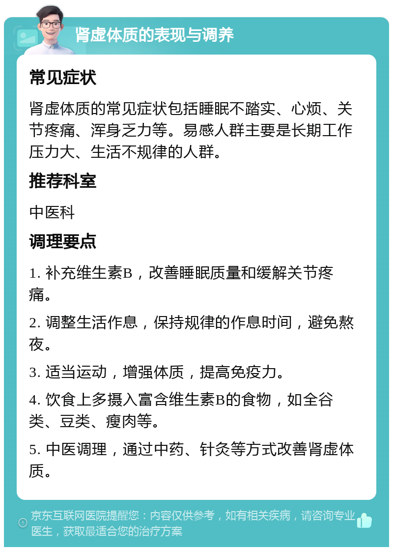 肾虚体质的表现与调养 常见症状 肾虚体质的常见症状包括睡眠不踏实、心烦、关节疼痛、浑身乏力等。易感人群主要是长期工作压力大、生活不规律的人群。 推荐科室 中医科 调理要点 1. 补充维生素B，改善睡眠质量和缓解关节疼痛。 2. 调整生活作息，保持规律的作息时间，避免熬夜。 3. 适当运动，增强体质，提高免疫力。 4. 饮食上多摄入富含维生素B的食物，如全谷类、豆类、瘦肉等。 5. 中医调理，通过中药、针灸等方式改善肾虚体质。