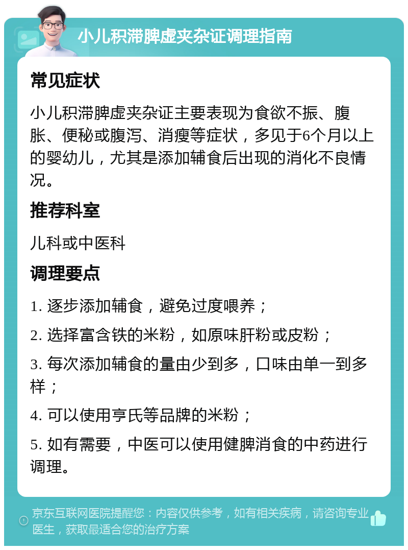 小儿积滞脾虚夹杂证调理指南 常见症状 小儿积滞脾虚夹杂证主要表现为食欲不振、腹胀、便秘或腹泻、消瘦等症状，多见于6个月以上的婴幼儿，尤其是添加辅食后出现的消化不良情况。 推荐科室 儿科或中医科 调理要点 1. 逐步添加辅食，避免过度喂养； 2. 选择富含铁的米粉，如原味肝粉或皮粉； 3. 每次添加辅食的量由少到多，口味由单一到多样； 4. 可以使用亨氏等品牌的米粉； 5. 如有需要，中医可以使用健脾消食的中药进行调理。