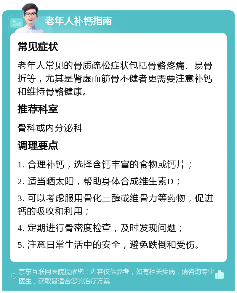 老年人补钙指南 常见症状 老年人常见的骨质疏松症状包括骨骼疼痛、易骨折等，尤其是肾虚而筋骨不健者更需要注意补钙和维持骨骼健康。 推荐科室 骨科或内分泌科 调理要点 1. 合理补钙，选择含钙丰富的食物或钙片； 2. 适当晒太阳，帮助身体合成维生素D； 3. 可以考虑服用骨化三醇或维骨力等药物，促进钙的吸收和利用； 4. 定期进行骨密度检查，及时发现问题； 5. 注意日常生活中的安全，避免跌倒和受伤。