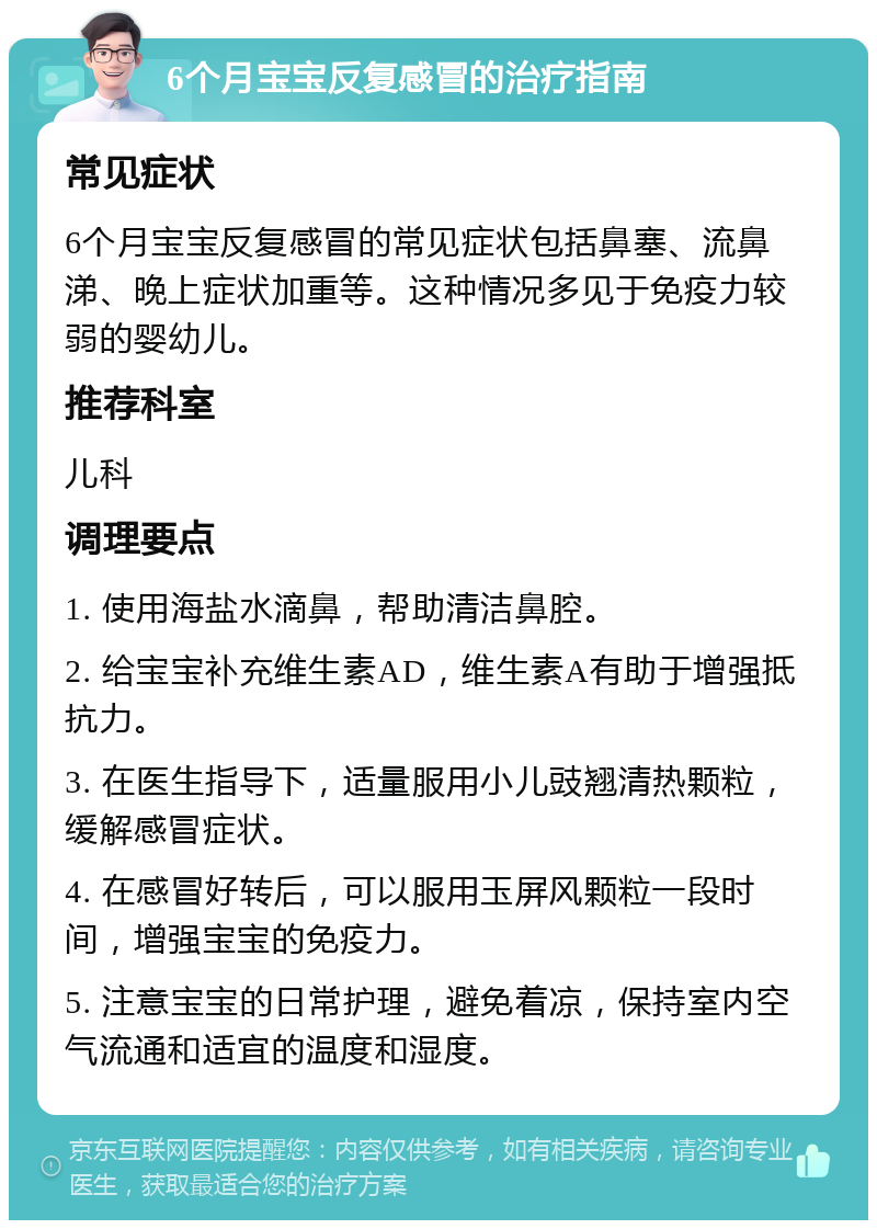 6个月宝宝反复感冒的治疗指南 常见症状 6个月宝宝反复感冒的常见症状包括鼻塞、流鼻涕、晚上症状加重等。这种情况多见于免疫力较弱的婴幼儿。 推荐科室 儿科 调理要点 1. 使用海盐水滴鼻，帮助清洁鼻腔。 2. 给宝宝补充维生素AD，维生素A有助于增强抵抗力。 3. 在医生指导下，适量服用小儿豉翘清热颗粒，缓解感冒症状。 4. 在感冒好转后，可以服用玉屏风颗粒一段时间，增强宝宝的免疫力。 5. 注意宝宝的日常护理，避免着凉，保持室内空气流通和适宜的温度和湿度。