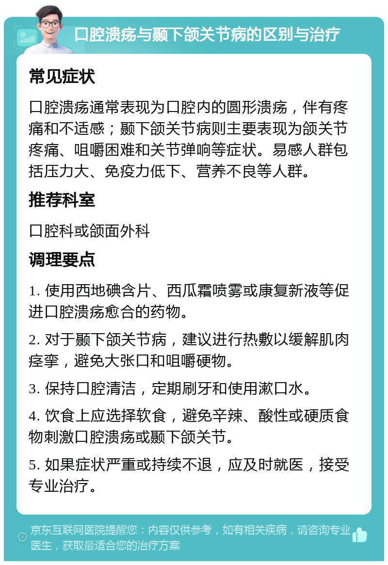 口腔溃疡与颞下颌关节病的区别与治疗 常见症状 口腔溃疡通常表现为口腔内的圆形溃疡，伴有疼痛和不适感；颞下颌关节病则主要表现为颌关节疼痛、咀嚼困难和关节弹响等症状。易感人群包括压力大、免疫力低下、营养不良等人群。 推荐科室 口腔科或颌面外科 调理要点 1. 使用西地碘含片、西瓜霜喷雾或康复新液等促进口腔溃疡愈合的药物。 2. 对于颞下颌关节病，建议进行热敷以缓解肌肉痉挛，避免大张口和咀嚼硬物。 3. 保持口腔清洁，定期刷牙和使用漱口水。 4. 饮食上应选择软食，避免辛辣、酸性或硬质食物刺激口腔溃疡或颞下颌关节。 5. 如果症状严重或持续不退，应及时就医，接受专业治疗。