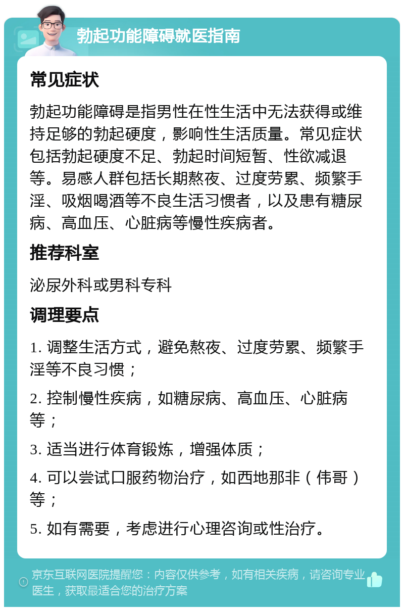 勃起功能障碍就医指南 常见症状 勃起功能障碍是指男性在性生活中无法获得或维持足够的勃起硬度，影响性生活质量。常见症状包括勃起硬度不足、勃起时间短暂、性欲减退等。易感人群包括长期熬夜、过度劳累、频繁手淫、吸烟喝酒等不良生活习惯者，以及患有糖尿病、高血压、心脏病等慢性疾病者。 推荐科室 泌尿外科或男科专科 调理要点 1. 调整生活方式，避免熬夜、过度劳累、频繁手淫等不良习惯； 2. 控制慢性疾病，如糖尿病、高血压、心脏病等； 3. 适当进行体育锻炼，增强体质； 4. 可以尝试口服药物治疗，如西地那非（伟哥）等； 5. 如有需要，考虑进行心理咨询或性治疗。