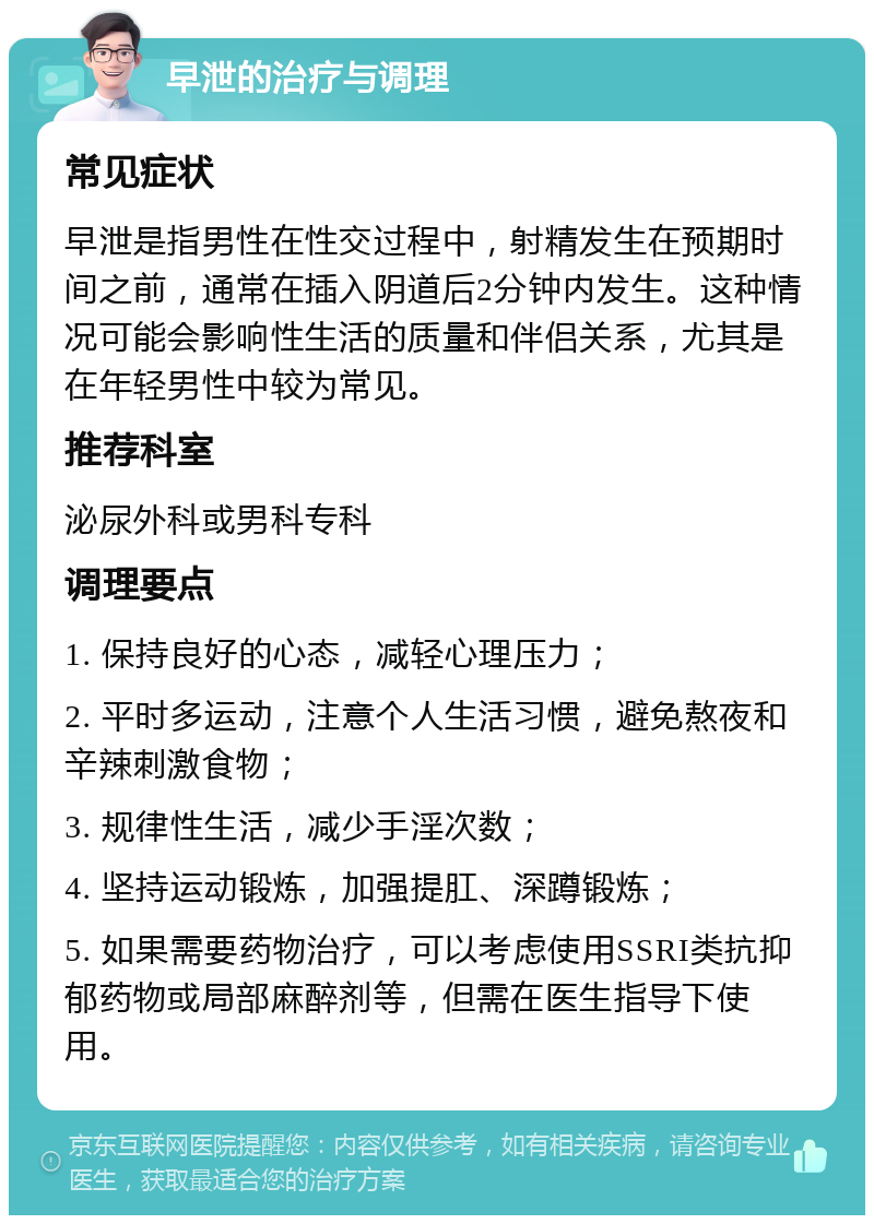 早泄的治疗与调理 常见症状 早泄是指男性在性交过程中，射精发生在预期时间之前，通常在插入阴道后2分钟内发生。这种情况可能会影响性生活的质量和伴侣关系，尤其是在年轻男性中较为常见。 推荐科室 泌尿外科或男科专科 调理要点 1. 保持良好的心态，减轻心理压力； 2. 平时多运动，注意个人生活习惯，避免熬夜和辛辣刺激食物； 3. 规律性生活，减少手淫次数； 4. 坚持运动锻炼，加强提肛、深蹲锻炼； 5. 如果需要药物治疗，可以考虑使用SSRI类抗抑郁药物或局部麻醉剂等，但需在医生指导下使用。