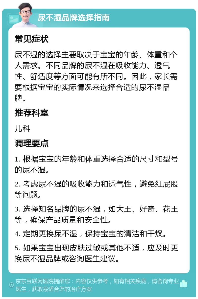 尿不湿品牌选择指南 常见症状 尿不湿的选择主要取决于宝宝的年龄、体重和个人需求。不同品牌的尿不湿在吸收能力、透气性、舒适度等方面可能有所不同。因此，家长需要根据宝宝的实际情况来选择合适的尿不湿品牌。 推荐科室 儿科 调理要点 1. 根据宝宝的年龄和体重选择合适的尺寸和型号的尿不湿。 2. 考虑尿不湿的吸收能力和透气性，避免红屁股等问题。 3. 选择知名品牌的尿不湿，如大王、好奇、花王等，确保产品质量和安全性。 4. 定期更换尿不湿，保持宝宝的清洁和干燥。 5. 如果宝宝出现皮肤过敏或其他不适，应及时更换尿不湿品牌或咨询医生建议。