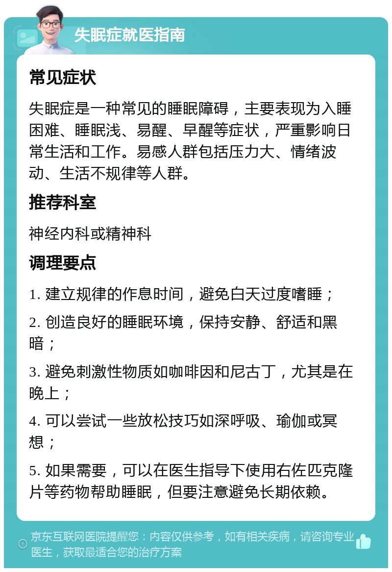 失眠症就医指南 常见症状 失眠症是一种常见的睡眠障碍，主要表现为入睡困难、睡眠浅、易醒、早醒等症状，严重影响日常生活和工作。易感人群包括压力大、情绪波动、生活不规律等人群。 推荐科室 神经内科或精神科 调理要点 1. 建立规律的作息时间，避免白天过度嗜睡； 2. 创造良好的睡眠环境，保持安静、舒适和黑暗； 3. 避免刺激性物质如咖啡因和尼古丁，尤其是在晚上； 4. 可以尝试一些放松技巧如深呼吸、瑜伽或冥想； 5. 如果需要，可以在医生指导下使用右佐匹克隆片等药物帮助睡眠，但要注意避免长期依赖。