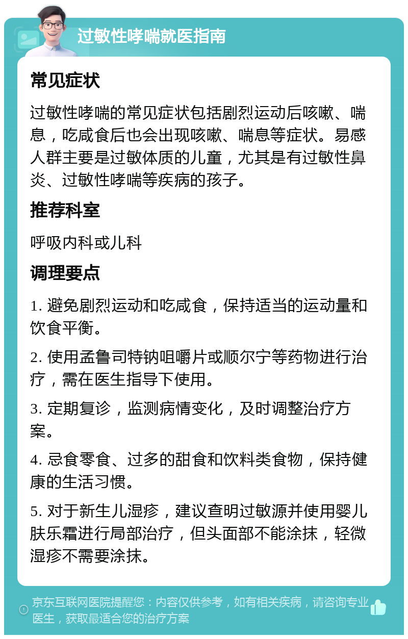 过敏性哮喘就医指南 常见症状 过敏性哮喘的常见症状包括剧烈运动后咳嗽、喘息，吃咸食后也会出现咳嗽、喘息等症状。易感人群主要是过敏体质的儿童，尤其是有过敏性鼻炎、过敏性哮喘等疾病的孩子。 推荐科室 呼吸内科或儿科 调理要点 1. 避免剧烈运动和吃咸食，保持适当的运动量和饮食平衡。 2. 使用孟鲁司特钠咀嚼片或顺尔宁等药物进行治疗，需在医生指导下使用。 3. 定期复诊，监测病情变化，及时调整治疗方案。 4. 忌食零食、过多的甜食和饮料类食物，保持健康的生活习惯。 5. 对于新生儿湿疹，建议查明过敏源并使用婴儿肤乐霜进行局部治疗，但头面部不能涂抹，轻微湿疹不需要涂抹。