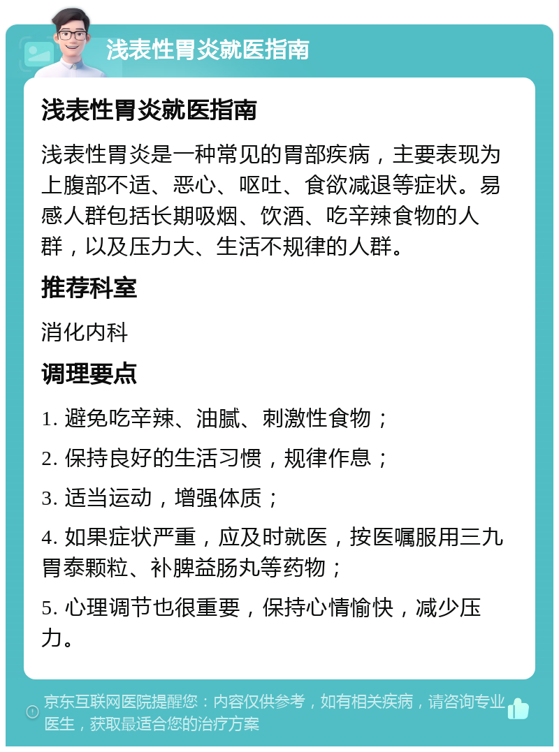 浅表性胃炎就医指南 浅表性胃炎就医指南 浅表性胃炎是一种常见的胃部疾病，主要表现为上腹部不适、恶心、呕吐、食欲减退等症状。易感人群包括长期吸烟、饮酒、吃辛辣食物的人群，以及压力大、生活不规律的人群。 推荐科室 消化内科 调理要点 1. 避免吃辛辣、油腻、刺激性食物； 2. 保持良好的生活习惯，规律作息； 3. 适当运动，增强体质； 4. 如果症状严重，应及时就医，按医嘱服用三九胃泰颗粒、补脾益肠丸等药物； 5. 心理调节也很重要，保持心情愉快，减少压力。