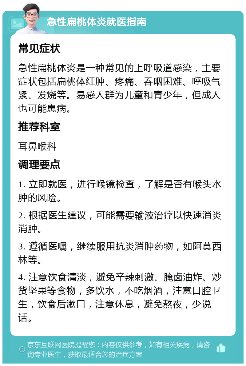 急性扁桃体炎就医指南 常见症状 急性扁桃体炎是一种常见的上呼吸道感染，主要症状包括扁桃体红肿、疼痛、吞咽困难、呼吸气紧、发烧等。易感人群为儿童和青少年，但成人也可能患病。 推荐科室 耳鼻喉科 调理要点 1. 立即就医，进行喉镜检查，了解是否有喉头水肿的风险。 2. 根据医生建议，可能需要输液治疗以快速消炎消肿。 3. 遵循医嘱，继续服用抗炎消肿药物，如阿莫西林等。 4. 注意饮食清淡，避免辛辣刺激、腌卤油炸、炒货坚果等食物，多饮水，不吃烟酒，注意口腔卫生，饮食后漱口，注意休息，避免熬夜，少说话。