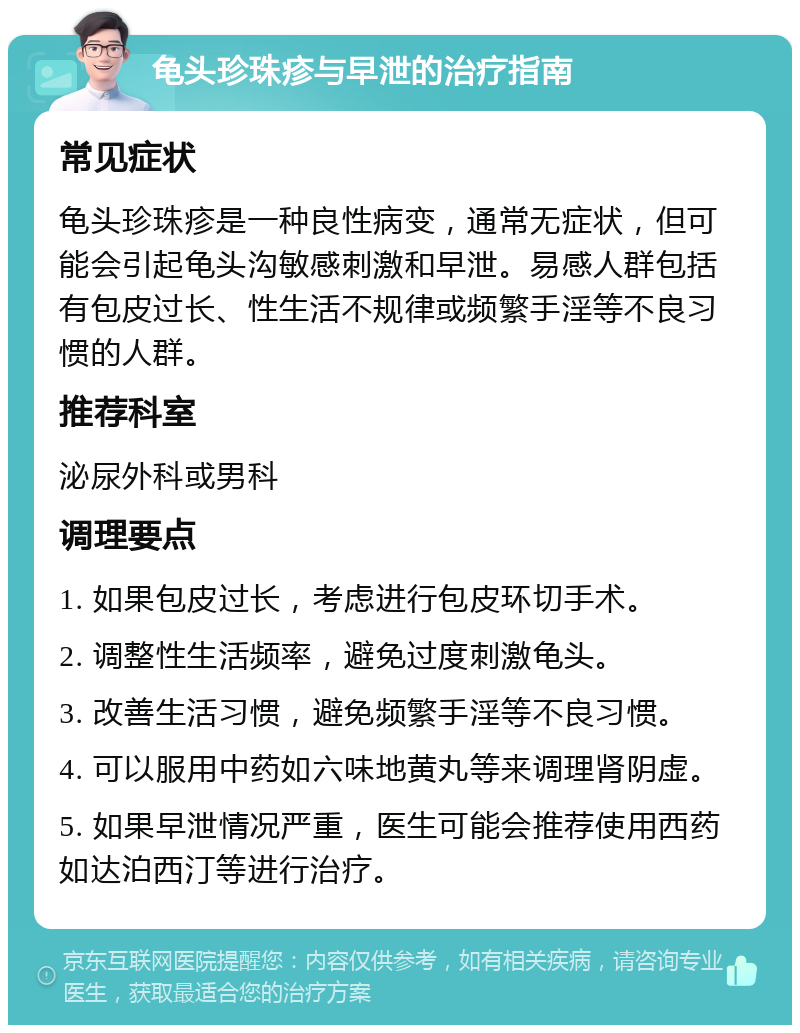 龟头珍珠疹与早泄的治疗指南 常见症状 龟头珍珠疹是一种良性病变，通常无症状，但可能会引起龟头沟敏感刺激和早泄。易感人群包括有包皮过长、性生活不规律或频繁手淫等不良习惯的人群。 推荐科室 泌尿外科或男科 调理要点 1. 如果包皮过长，考虑进行包皮环切手术。 2. 调整性生活频率，避免过度刺激龟头。 3. 改善生活习惯，避免频繁手淫等不良习惯。 4. 可以服用中药如六味地黄丸等来调理肾阴虚。 5. 如果早泄情况严重，医生可能会推荐使用西药如达泊西汀等进行治疗。