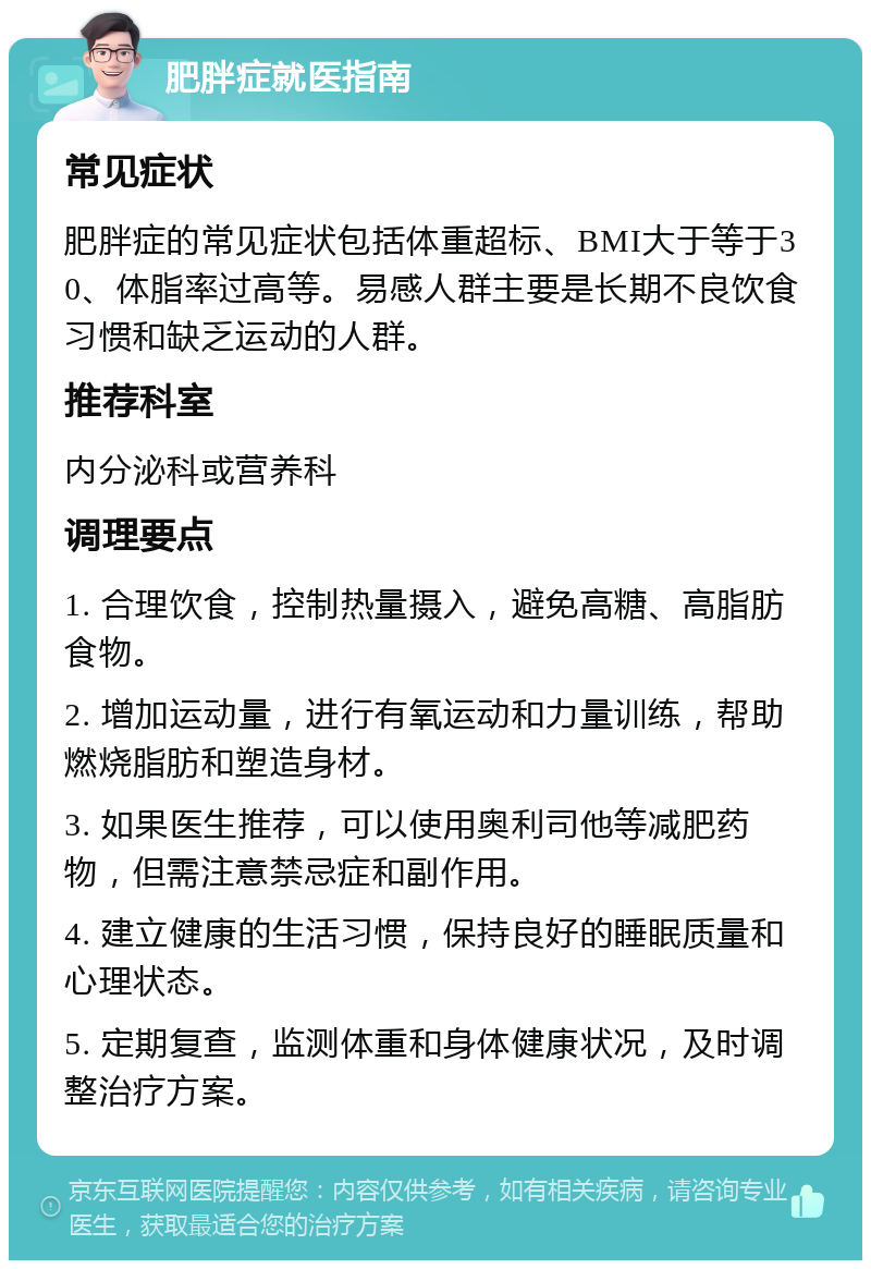 肥胖症就医指南 常见症状 肥胖症的常见症状包括体重超标、BMI大于等于30、体脂率过高等。易感人群主要是长期不良饮食习惯和缺乏运动的人群。 推荐科室 内分泌科或营养科 调理要点 1. 合理饮食，控制热量摄入，避免高糖、高脂肪食物。 2. 增加运动量，进行有氧运动和力量训练，帮助燃烧脂肪和塑造身材。 3. 如果医生推荐，可以使用奥利司他等减肥药物，但需注意禁忌症和副作用。 4. 建立健康的生活习惯，保持良好的睡眠质量和心理状态。 5. 定期复查，监测体重和身体健康状况，及时调整治疗方案。