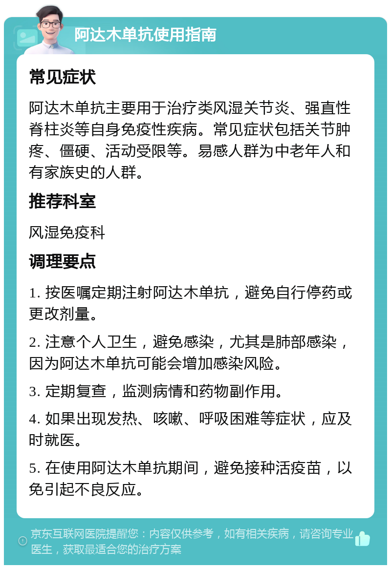 阿达木单抗使用指南 常见症状 阿达木单抗主要用于治疗类风湿关节炎、强直性脊柱炎等自身免疫性疾病。常见症状包括关节肿疼、僵硬、活动受限等。易感人群为中老年人和有家族史的人群。 推荐科室 风湿免疫科 调理要点 1. 按医嘱定期注射阿达木单抗，避免自行停药或更改剂量。 2. 注意个人卫生，避免感染，尤其是肺部感染，因为阿达木单抗可能会增加感染风险。 3. 定期复查，监测病情和药物副作用。 4. 如果出现发热、咳嗽、呼吸困难等症状，应及时就医。 5. 在使用阿达木单抗期间，避免接种活疫苗，以免引起不良反应。