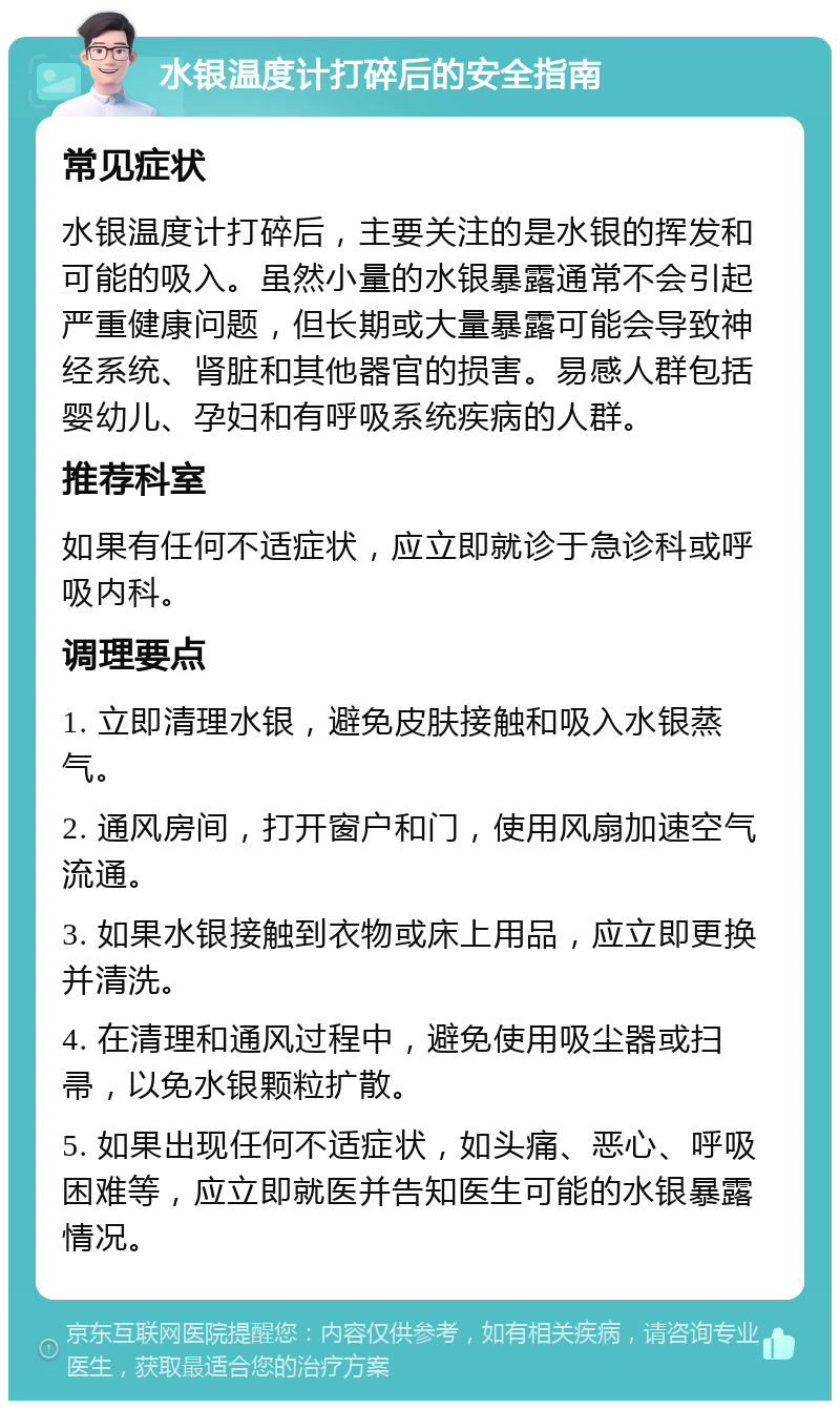 水银温度计打碎后的安全指南 常见症状 水银温度计打碎后，主要关注的是水银的挥发和可能的吸入。虽然小量的水银暴露通常不会引起严重健康问题，但长期或大量暴露可能会导致神经系统、肾脏和其他器官的损害。易感人群包括婴幼儿、孕妇和有呼吸系统疾病的人群。 推荐科室 如果有任何不适症状，应立即就诊于急诊科或呼吸内科。 调理要点 1. 立即清理水银，避免皮肤接触和吸入水银蒸气。 2. 通风房间，打开窗户和门，使用风扇加速空气流通。 3. 如果水银接触到衣物或床上用品，应立即更换并清洗。 4. 在清理和通风过程中，避免使用吸尘器或扫帚，以免水银颗粒扩散。 5. 如果出现任何不适症状，如头痛、恶心、呼吸困难等，应立即就医并告知医生可能的水银暴露情况。