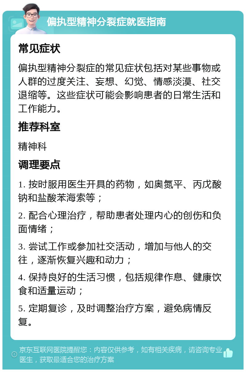 偏执型精神分裂症就医指南 常见症状 偏执型精神分裂症的常见症状包括对某些事物或人群的过度关注、妄想、幻觉、情感淡漠、社交退缩等。这些症状可能会影响患者的日常生活和工作能力。 推荐科室 精神科 调理要点 1. 按时服用医生开具的药物，如奥氮平、丙戊酸钠和盐酸苯海索等； 2. 配合心理治疗，帮助患者处理内心的创伤和负面情绪； 3. 尝试工作或参加社交活动，增加与他人的交往，逐渐恢复兴趣和动力； 4. 保持良好的生活习惯，包括规律作息、健康饮食和适量运动； 5. 定期复诊，及时调整治疗方案，避免病情反复。