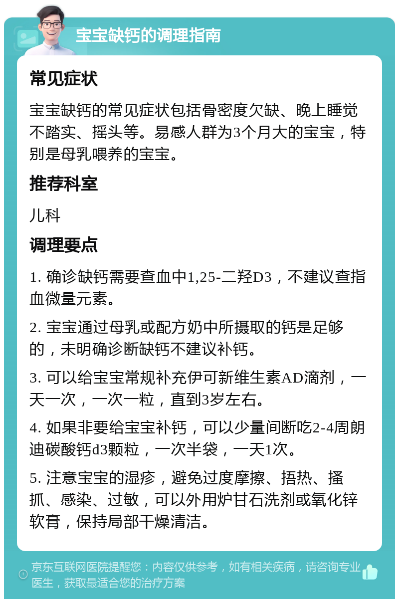 宝宝缺钙的调理指南 常见症状 宝宝缺钙的常见症状包括骨密度欠缺、晚上睡觉不踏实、摇头等。易感人群为3个月大的宝宝，特别是母乳喂养的宝宝。 推荐科室 儿科 调理要点 1. 确诊缺钙需要查血中1,25-二羟D3，不建议查指血微量元素。 2. 宝宝通过母乳或配方奶中所摄取的钙是足够的，未明确诊断缺钙不建议补钙。 3. 可以给宝宝常规补充伊可新维生素AD滴剂，一天一次，一次一粒，直到3岁左右。 4. 如果非要给宝宝补钙，可以少量间断吃2-4周朗迪碳酸钙d3颗粒，一次半袋，一天1次。 5. 注意宝宝的湿疹，避免过度摩擦、捂热、搔抓、感染、过敏，可以外用炉甘石洗剂或氧化锌软膏，保持局部干燥清洁。