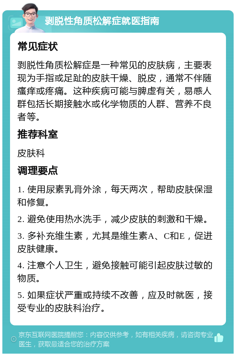 剥脱性角质松解症就医指南 常见症状 剥脱性角质松解症是一种常见的皮肤病，主要表现为手指或足趾的皮肤干燥、脱皮，通常不伴随瘙痒或疼痛。这种疾病可能与脾虚有关，易感人群包括长期接触水或化学物质的人群、营养不良者等。 推荐科室 皮肤科 调理要点 1. 使用尿素乳膏外涂，每天两次，帮助皮肤保湿和修复。 2. 避免使用热水洗手，减少皮肤的刺激和干燥。 3. 多补充维生素，尤其是维生素A、C和E，促进皮肤健康。 4. 注意个人卫生，避免接触可能引起皮肤过敏的物质。 5. 如果症状严重或持续不改善，应及时就医，接受专业的皮肤科治疗。