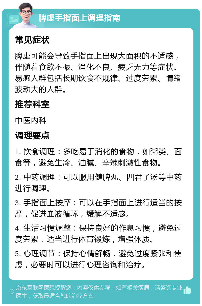 脾虚手指面上调理指南 常见症状 脾虚可能会导致手指面上出现大面积的不适感，伴随着食欲不振、消化不良、疲乏无力等症状。易感人群包括长期饮食不规律、过度劳累、情绪波动大的人群。 推荐科室 中医内科 调理要点 1. 饮食调理：多吃易于消化的食物，如粥类、面食等，避免生冷、油腻、辛辣刺激性食物。 2. 中药调理：可以服用健脾丸、四君子汤等中药进行调理。 3. 手指面上按摩：可以在手指面上进行适当的按摩，促进血液循环，缓解不适感。 4. 生活习惯调整：保持良好的作息习惯，避免过度劳累，适当进行体育锻炼，增强体质。 5. 心理调节：保持心情舒畅，避免过度紧张和焦虑，必要时可以进行心理咨询和治疗。