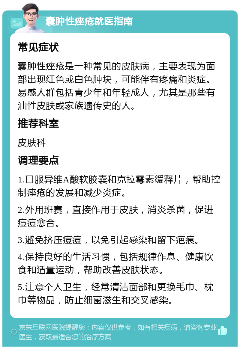 囊肿性痤疮就医指南 常见症状 囊肿性痤疮是一种常见的皮肤病，主要表现为面部出现红色或白色肿块，可能伴有疼痛和炎症。易感人群包括青少年和年轻成人，尤其是那些有油性皮肤或家族遗传史的人。 推荐科室 皮肤科 调理要点 1.口服异维A酸软胶囊和克拉霉素缓释片，帮助控制痤疮的发展和减少炎症。 2.外用班赛，直接作用于皮肤，消炎杀菌，促进痘痘愈合。 3.避免挤压痘痘，以免引起感染和留下疤痕。 4.保持良好的生活习惯，包括规律作息、健康饮食和适量运动，帮助改善皮肤状态。 5.注意个人卫生，经常清洁面部和更换毛巾、枕巾等物品，防止细菌滋生和交叉感染。