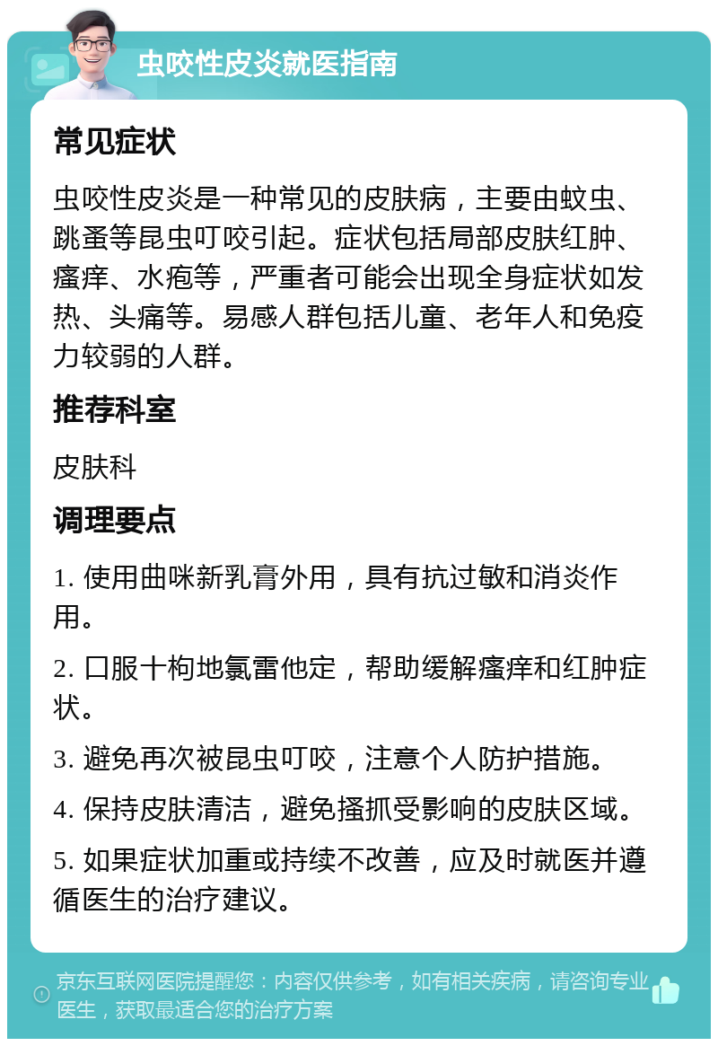 虫咬性皮炎就医指南 常见症状 虫咬性皮炎是一种常见的皮肤病，主要由蚊虫、跳蚤等昆虫叮咬引起。症状包括局部皮肤红肿、瘙痒、水疱等，严重者可能会出现全身症状如发热、头痛等。易感人群包括儿童、老年人和免疫力较弱的人群。 推荐科室 皮肤科 调理要点 1. 使用曲咪新乳膏外用，具有抗过敏和消炎作用。 2. 口服十枸地氯雷他定，帮助缓解瘙痒和红肿症状。 3. 避免再次被昆虫叮咬，注意个人防护措施。 4. 保持皮肤清洁，避免搔抓受影响的皮肤区域。 5. 如果症状加重或持续不改善，应及时就医并遵循医生的治疗建议。